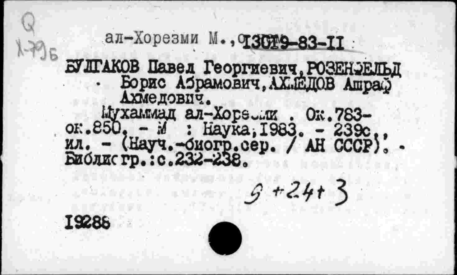 ﻿9 1-^Б
ал-Хорезми М., 130&9-83-П •
БУЛГАКОВ Павел Георгиевич,РОЗЕНФЕЛЬД
• Борис Абрамович, АХМЕДОВ Ашраф
Ахмедович.
14уха/.слад ал-Хоре^ли . Ок.783-О1:.850, - М : Наука,1983. - 239с.,
9
19288